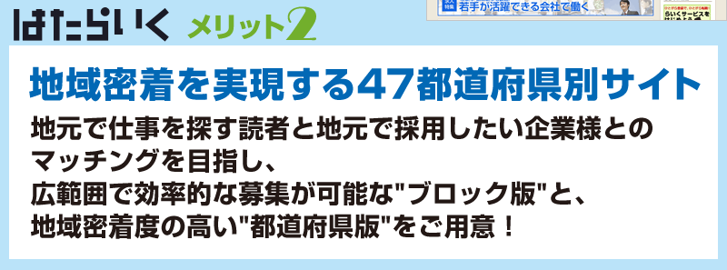 はたらいく　メリット2　地域密着を実現する47都道府県別サイト　地元で仕事を探す読者と地元で採用したい企業様とのマッチングを目指し、広範囲で効率的な募集が可能なブロック版と地域密着度の高い都道府県版をご用意！